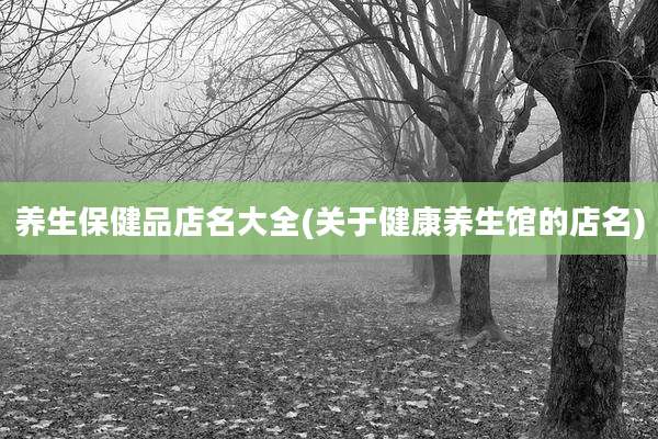 养生保健品店名大全(关于健康养生馆的店名)