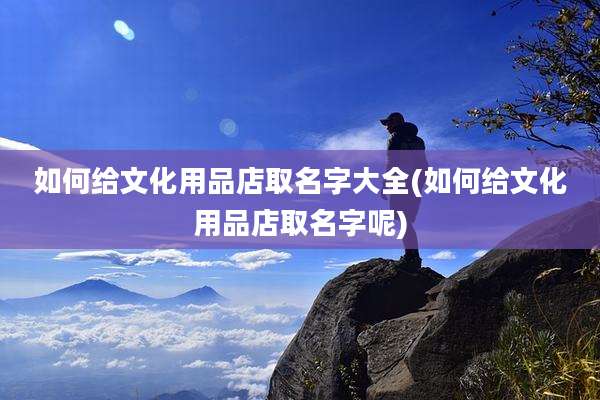 如何给文化用品店取名字大全(如何给文化用品店取名字呢)