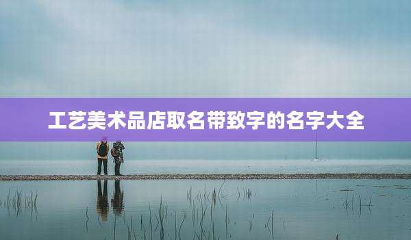 工艺美术品店取名带致字的名字大全