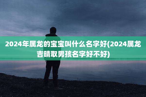 2024年属龙的宝宝叫什么名字好(2024属龙吉晴取男孩名字好不好)