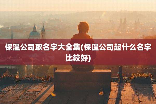 保温公司取名字大全集(保温公司起什么名字比较好)