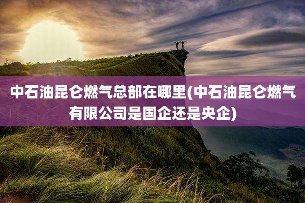 中石油昆仑燃气总部在哪里(中石油昆仑燃气有限公司是国企还是央企)