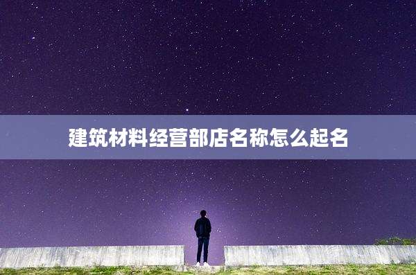 建筑材料经营部店名称怎么起名