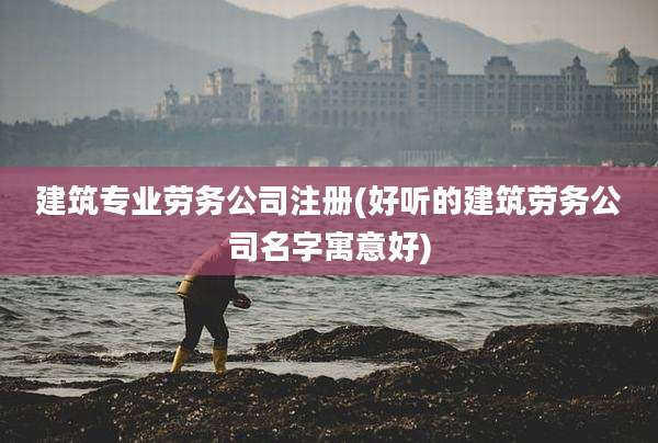 建筑专业劳务公司注册(好听的建筑劳务公司名字寓意好)