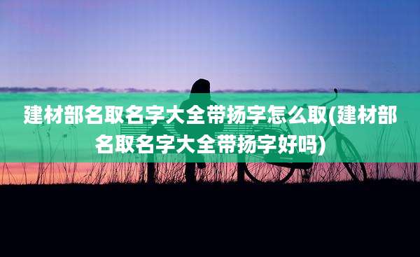 建材部名取名字大全带扬字怎么取(建材部名取名字大全带扬字好吗)