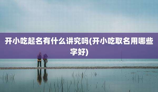 开小吃起名有什么讲究吗(开小吃取名用哪些字好)