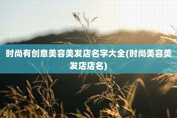 时尚有创意美容美发店名字大全(时尚美容美发店店名)