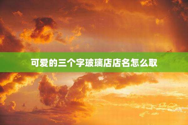 可爱的三个字玻璃店店名怎么取