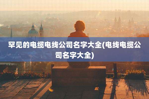 罕见的电缆电线公司名字大全(电线电缆公司名字大全)