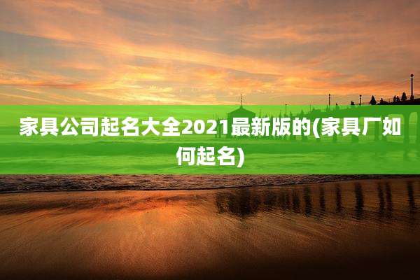 家具公司起名大全2021最新版的(家具厂如何起名)