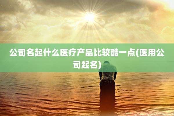 公司名起什么医疗产品比较酷一点(医用公司起名)