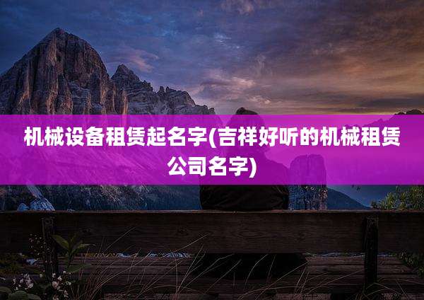 机械设备租赁起名字(吉祥好听的机械租赁公司名字)