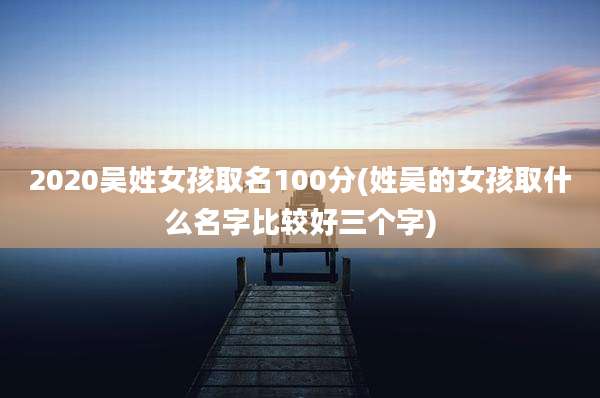 2020吴姓女孩取名100分(姓吴的女孩取什么名字比较好三个字)