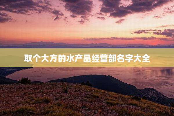 取个大方的水产品经营部名字大全