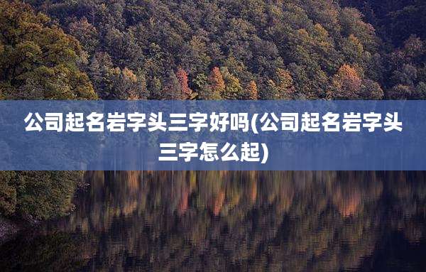 公司起名岩字头三字好吗(公司起名岩字头三字怎么起)