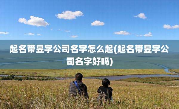 起名带昱字公司名字怎么起(起名带昱字公司名字好吗)