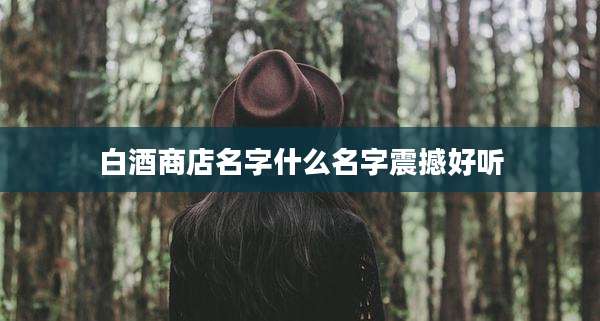 白酒商店名字什么名字震撼好听