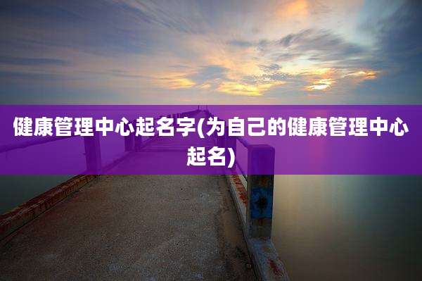 健康管理中心起名字(为自己的健康管理中心起名)