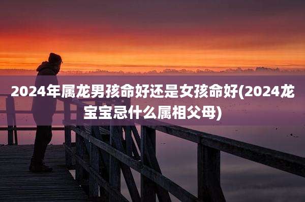 2024年属龙男孩命好还是女孩命好(2024龙宝宝忌什么属相父母)