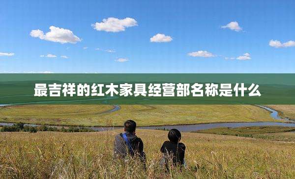 最吉祥的红木家具经营部名称是什么