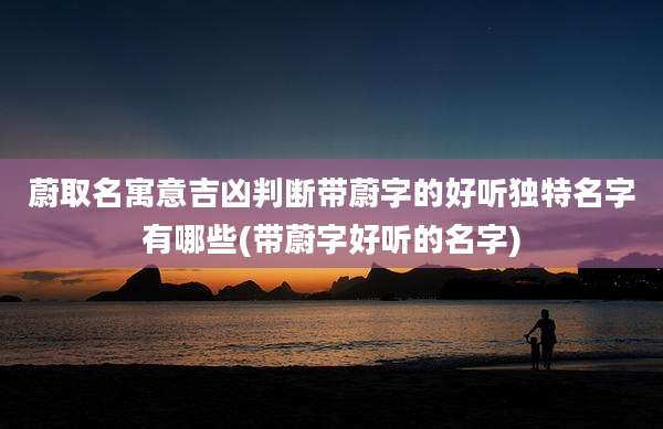 蔚取名寓意吉凶判断带蔚字的好听独特名字有哪些(带蔚字好听的名字)