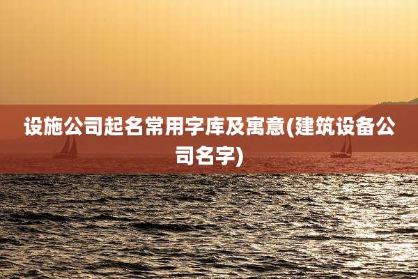 设施公司起名常用字库及寓意(建筑设备公司名字)