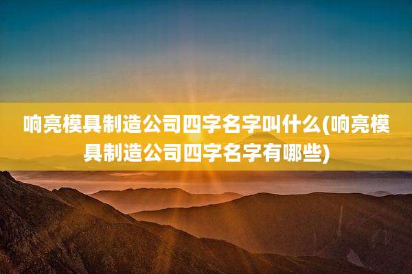 响亮模具制造公司四字名字叫什么(响亮模具制造公司四字名字有哪些)
