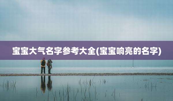 宝宝大气名字参考大全(宝宝响亮的名字)