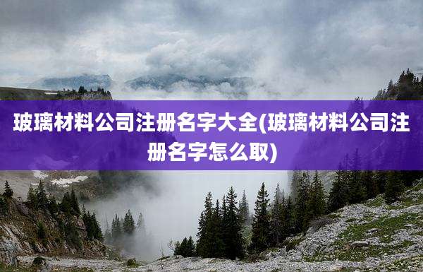 玻璃材料公司注册名字大全(玻璃材料公司注册名字怎么取)