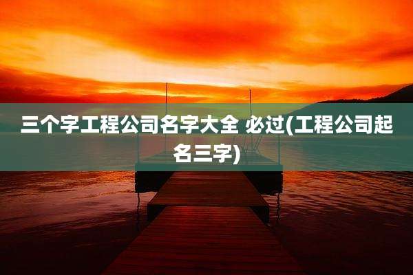 三个字工程公司名字大全 必过(工程公司起名三字)