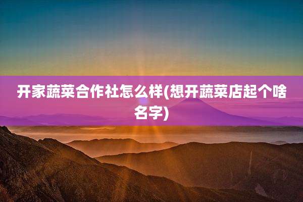 开家蔬菜合作社怎么样(想开蔬菜店起个啥名字)