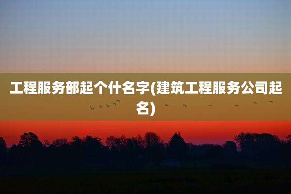 工程服务部起个什名字(建筑工程服务公司起名)
