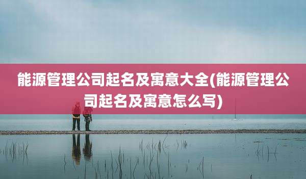 能源管理公司起名及寓意大全(能源管理公司起名及寓意怎么写)