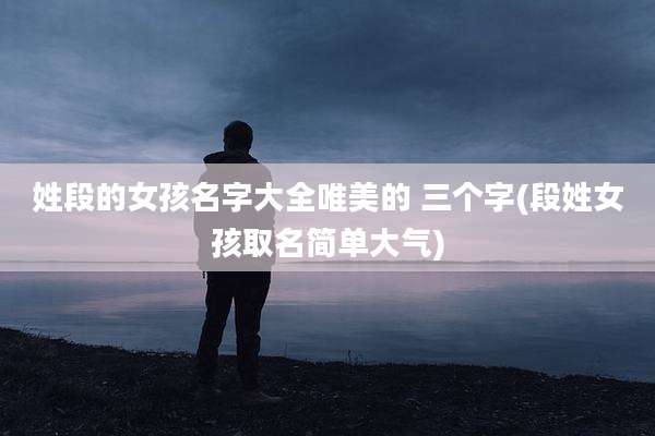 姓段的女孩名字大全唯美的 三个字(段姓女孩取名简单大气)