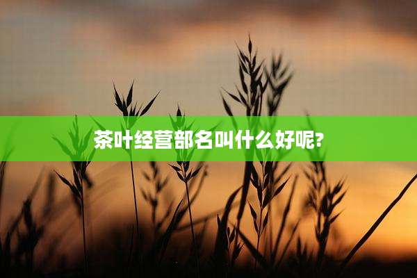 茶叶经营部名叫什么好呢?