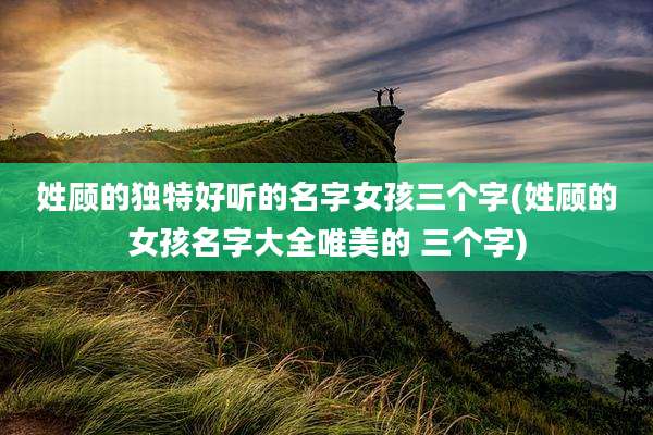 姓顾的独特好听的名字女孩三个字(姓顾的女孩名字大全唯美的 三个字)