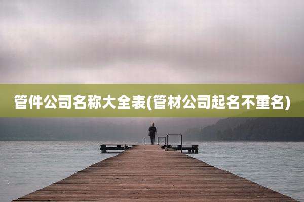 管件公司名称大全表(管材公司起名不重名)