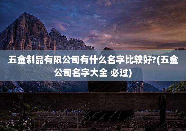 五金制品有限公司有什么名字比较好?(五金公司名字大全 必过)