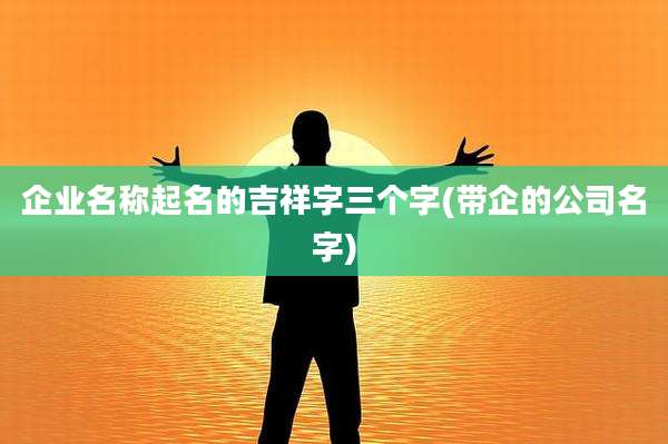 企业名称起名的吉祥字三个字(带企的公司名字)