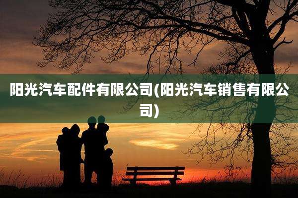 阳光汽车配件有限公司(阳光汽车销售有限公司)