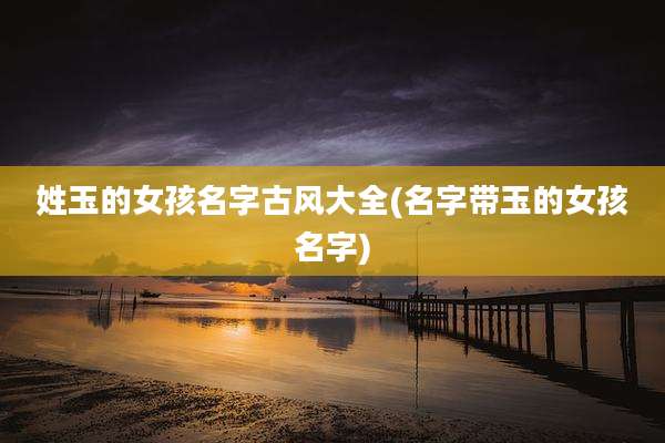 姓玉的女孩名字古风大全(名字带玉的女孩名字)