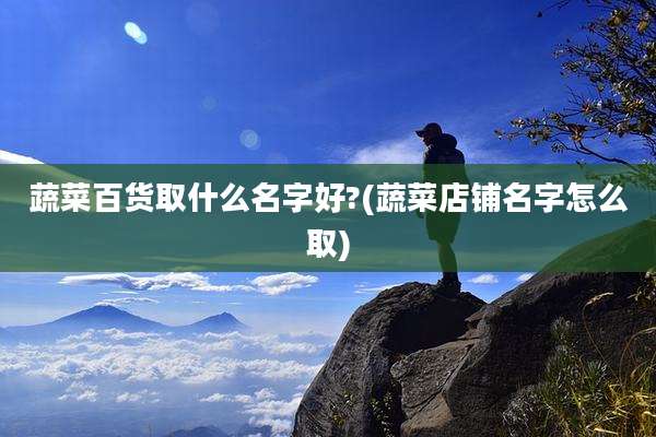 蔬菜百货取什么名字好?(蔬菜店铺名字怎么取)