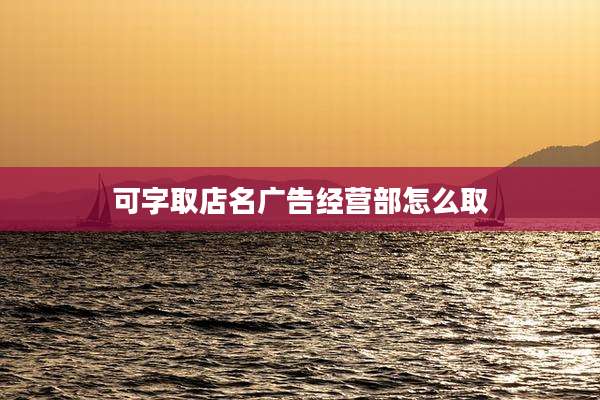 可字取店名广告经营部怎么取