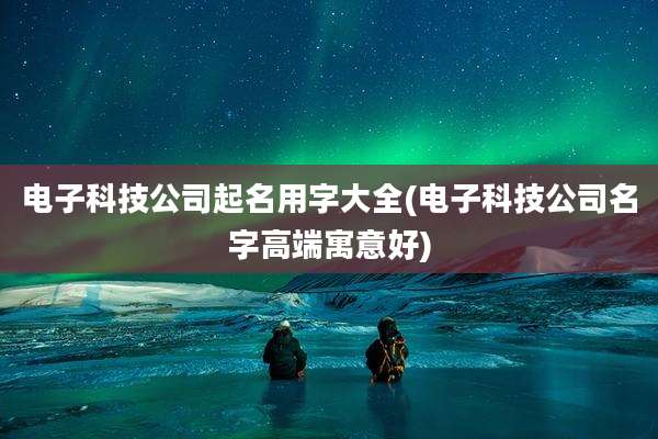 电子科技公司起名用字大全(电子科技公司名字高端寓意好)