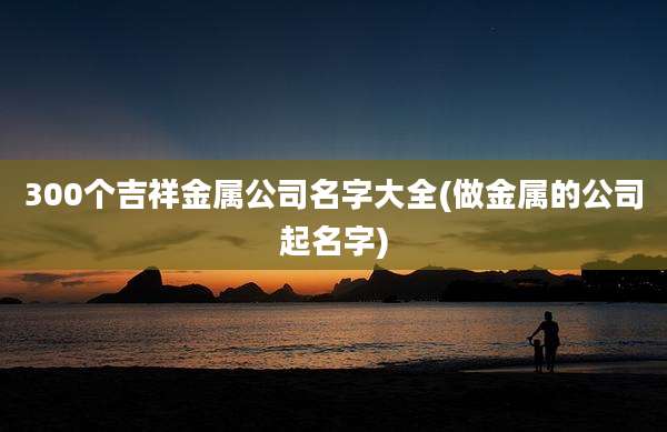 300个吉祥金属公司名字大全(做金属的公司起名字)