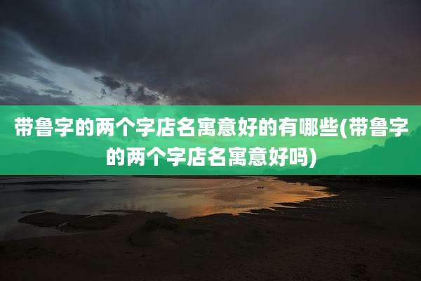 带鲁字的两个字店名寓意好的有哪些(带鲁字的两个字店名寓意好吗)