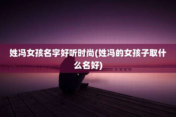 姓冯女孩名字好听时尚(姓冯的女孩子取什么名好)