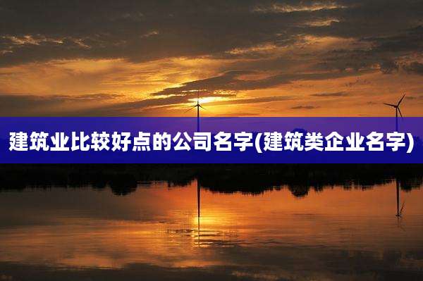 建筑业比较好点的公司名字(建筑类企业名字)