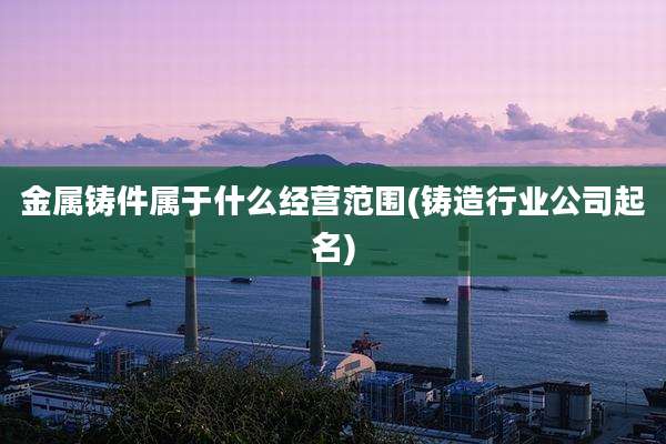 金属铸件属于什么经营范围(铸造行业公司起名)