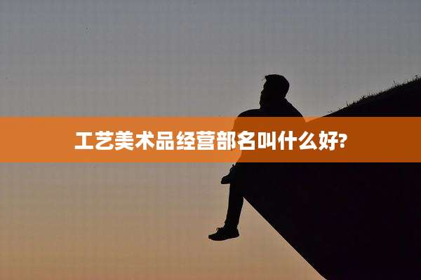 工艺美术品经营部名叫什么好?